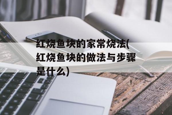 红烧鱼块的家常烧法(红烧鱼块的做法与步骤是什么)-第1张图片-