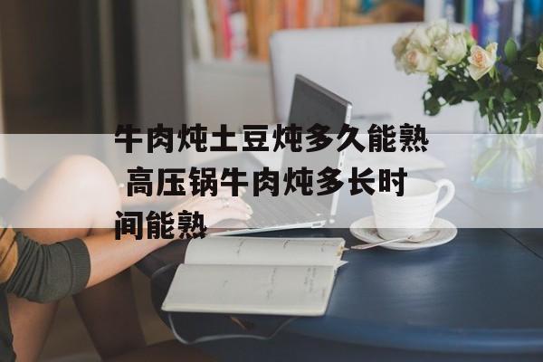 牛肉炖土豆炖多久能熟 高压锅牛肉炖多长时间能熟-第1张图片-