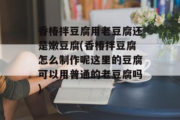 香椿拌豆腐用老豆腐还是嫩豆腐(香椿拌豆腐怎么制作呢这里的豆腐可以用普通的老豆腐吗)-第1张图片-