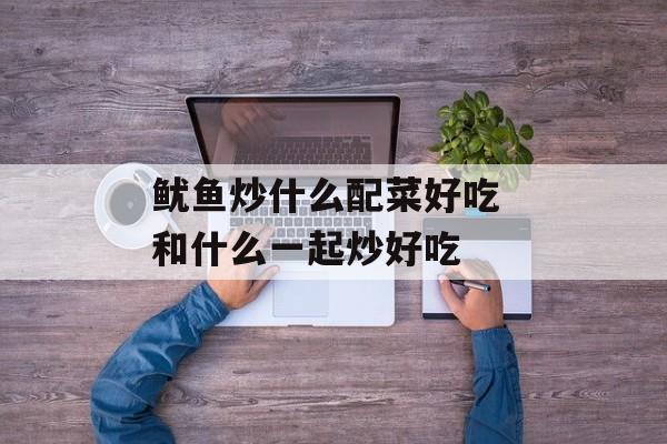 鱿鱼炒什么配菜好吃 和什么一起炒好吃-第1张图片-