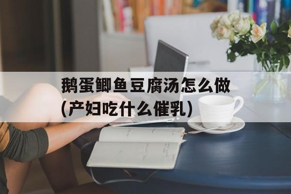 鹅蛋鲫鱼豆腐汤怎么做(产妇吃什么催乳)-第1张图片-