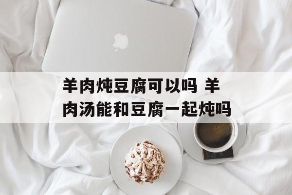 羊肉炖豆腐可以吗 羊肉汤能和豆腐一起炖吗-第1张图片-