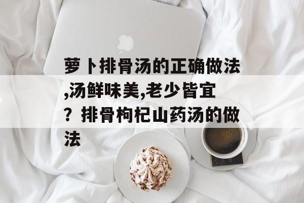 萝卜排骨汤的正确做法,汤鲜味美,老少皆宜？排骨枸杞山药汤的做法-第1张图片-