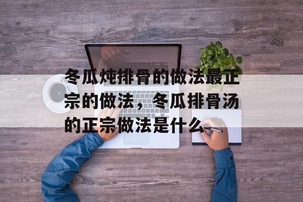 冬瓜炖排骨的做法最正宗的做法，冬瓜排骨汤的正宗做法是什么-第1张图片-