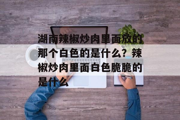 湖南辣椒炒肉里面放的那个白色的是什么？辣椒炒肉里面白色脆脆的是什么-第1张图片-