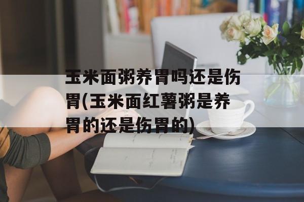 玉米面粥养胃吗还是伤胃(玉米面红薯粥是养胃的还是伤胃的)-第1张图片-