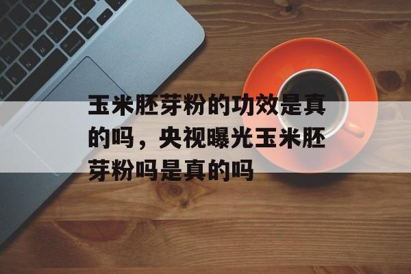 玉米胚芽粉的功效是真的吗，央视曝光玉米胚芽粉吗是真的吗-第1张图片-