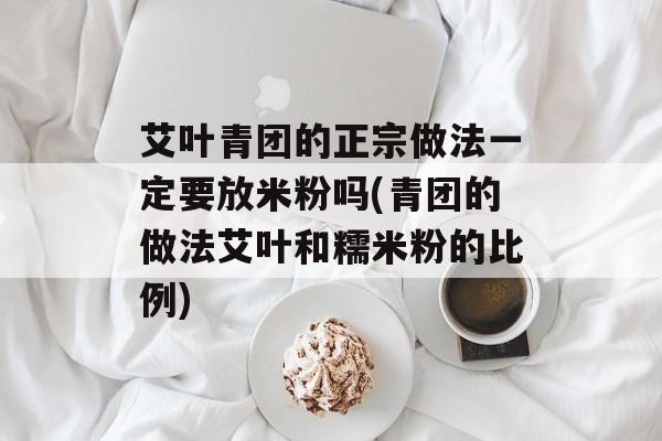 艾叶青团的正宗做法一定要放米粉吗(青团的做法艾叶和糯米粉的比例)-第1张图片-