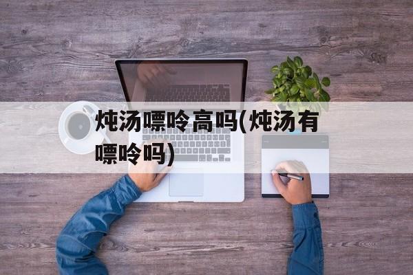 炖汤嘌呤高吗(炖汤有嘌呤吗)-第1张图片-