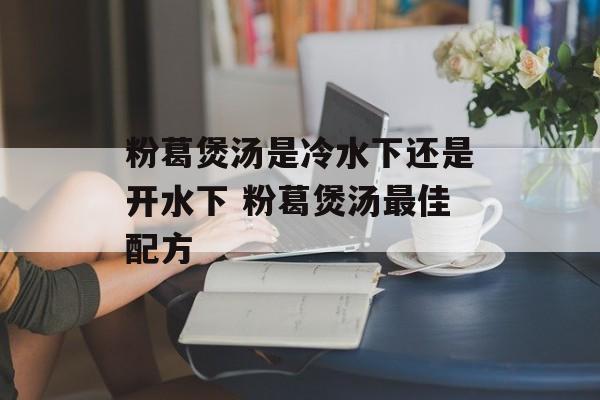 粉葛煲汤是冷水下还是开水下 粉葛煲汤最佳配方-第1张图片-