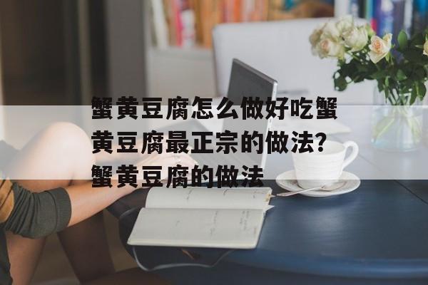 蟹黄豆腐怎么做好吃蟹黄豆腐最正宗的做法？蟹黄豆腐的做法-第1张图片-
