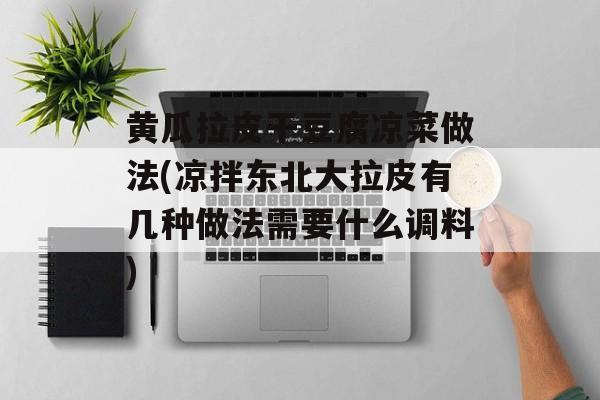 黄瓜拉皮干豆腐凉菜做法(凉拌东北大拉皮有几种做法需要什么调料)-第1张图片-