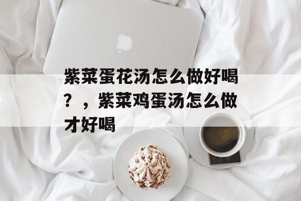紫菜蛋花汤怎么做好喝？，紫菜鸡蛋汤怎么做才好喝-第1张图片-