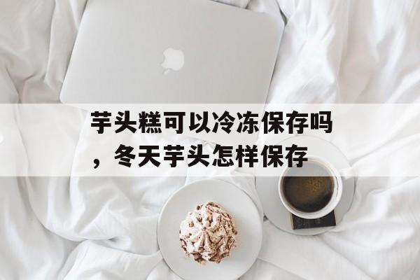 芋头糕可以冷冻保存吗，冬天芋头怎样保存-第1张图片-