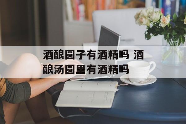 酒酿圆子有酒精吗 酒酿汤圆里有酒精吗-第1张图片-