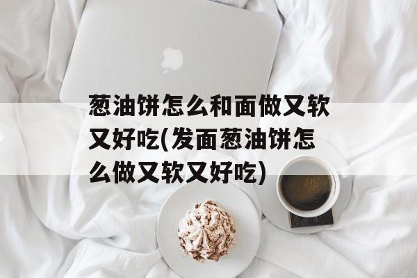 葱油饼怎么和面做又软又好吃(发面葱油饼怎么做又软又好吃)-第1张图片-