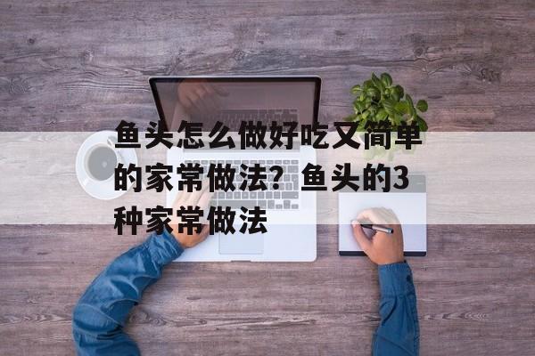 鱼头怎么做好吃又简单的家常做法？鱼头的3种家常做法-第1张图片-