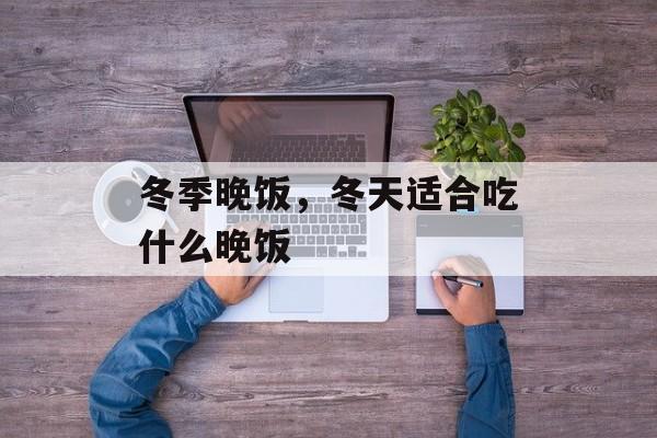 冬季晚饭，冬天适合吃什么晚饭-第1张图片-