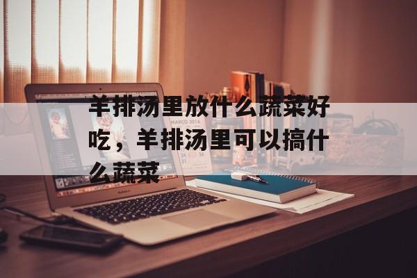 羊排汤里放什么蔬菜好吃，羊排汤里可以搞什么蔬菜-第1张图片-