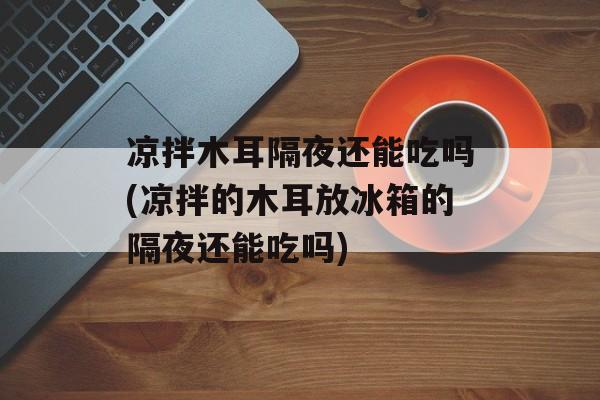 凉拌木耳隔夜还能吃吗(凉拌的木耳放冰箱的隔夜还能吃吗)-第1张图片-