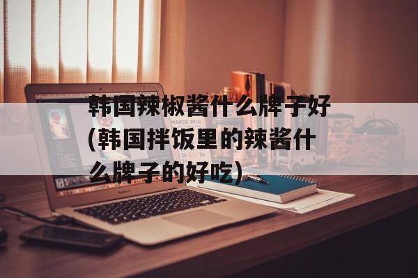 韩国辣椒酱什么牌子好(韩国拌饭里的辣酱什么牌子的好吃)-第1张图片-