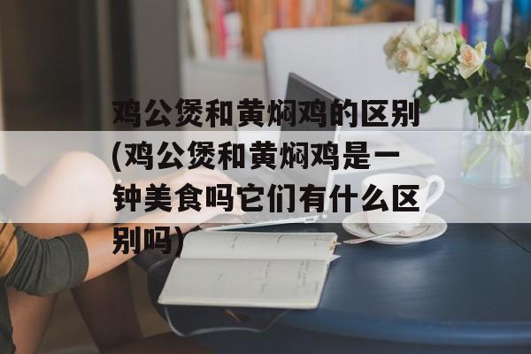 鸡公煲和黄焖鸡的区别(鸡公煲和黄焖鸡是一钟美食吗它们有什么区别吗)-第1张图片-