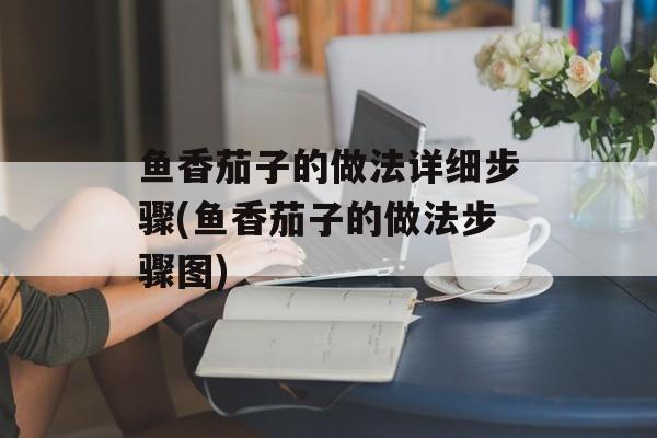 鱼香茄子的做法详细步骤(鱼香茄子的做法步骤图)-第1张图片-