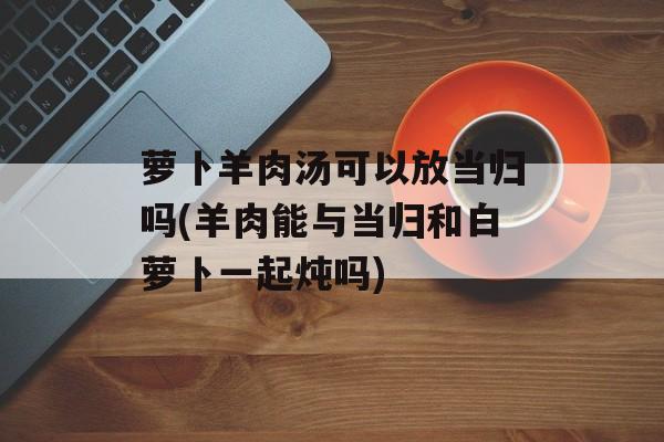 萝卜羊肉汤可以放当归吗(羊肉能与当归和白萝卜一起炖吗)-第1张图片-
