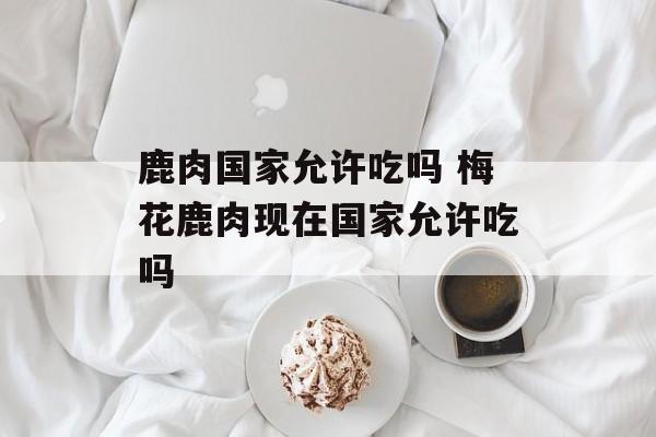 鹿肉国家允许吃吗 梅花鹿肉现在国家允许吃吗-第1张图片-