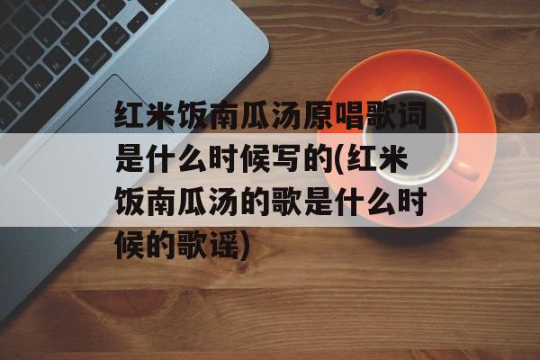红米饭南瓜汤原唱歌词是什么时候写的(红米饭南瓜汤的歌是什么时候的歌谣)-第1张图片-