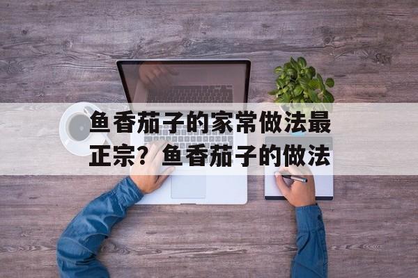 鱼香茄子的家常做法最正宗？鱼香茄子的做法-第1张图片-