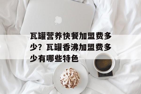 瓦罐营养快餐加盟费多少？瓦罐香沸加盟费多少有哪些特色-第1张图片-