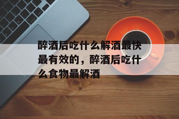 醉酒后吃什么解酒最快最有效的，醉酒后吃什么食物最解酒-第1张图片-