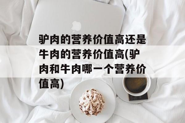 驴肉的营养价值高还是牛肉的营养价值高(驴肉和牛肉哪一个营养价值高)-第1张图片-