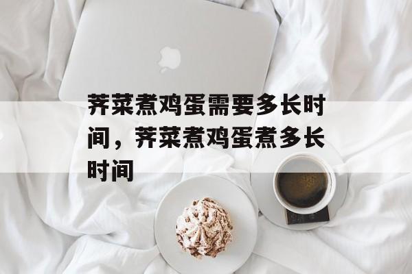 荠菜煮鸡蛋需要多长时间，荠菜煮鸡蛋煮多长时间-第1张图片-