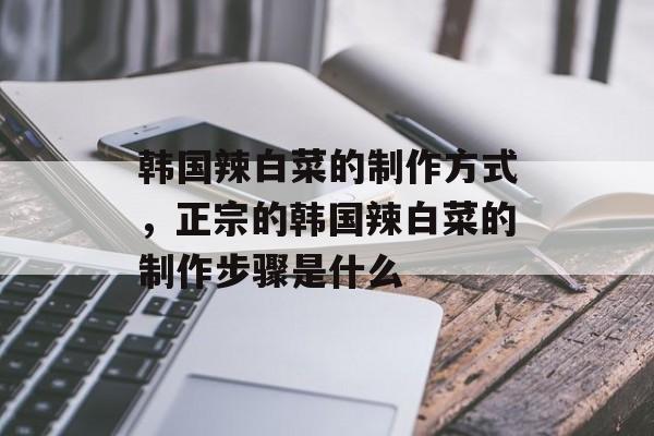 韩国辣白菜的制作方式，正宗的韩国辣白菜的制作步骤是什么-第1张图片-