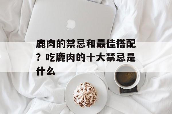 鹿肉的禁忌和最佳搭配？吃鹿肉的十大禁忌是什么-第1张图片-