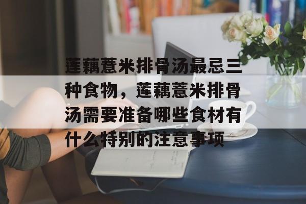 莲藕薏米排骨汤最忌三种食物，莲藕薏米排骨汤需要准备哪些食材有什么特别的注意事项-第1张图片-
