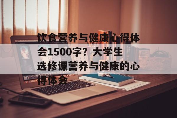 饮食营养与健康心得体会1500字？大学生选修课营养与健康的心得体会-第1张图片-