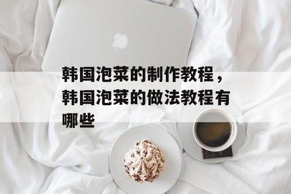 韩国泡菜的制作教程，韩国泡菜的做法教程有哪些-第1张图片-