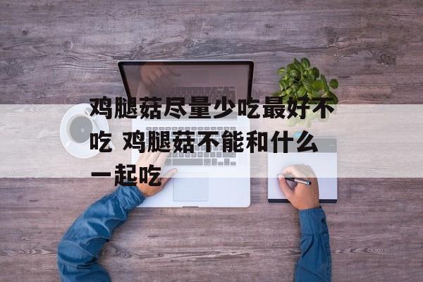 鸡腿菇尽量少吃最好不吃 鸡腿菇不能和什么一起吃-第1张图片-