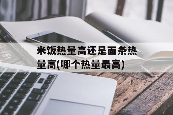 米饭热量高还是面条热量高(哪个热量最高)-第1张图片-