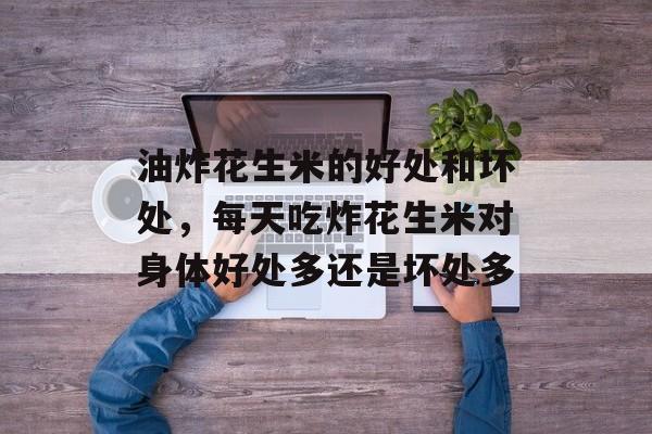 油炸花生米的好处和坏处，每天吃炸花生米对身体好处多还是坏处多-第1张图片-