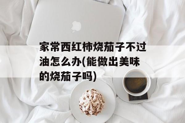 家常西红柿烧茄子不过油怎么办(能做出美味的烧茄子吗)-第1张图片-