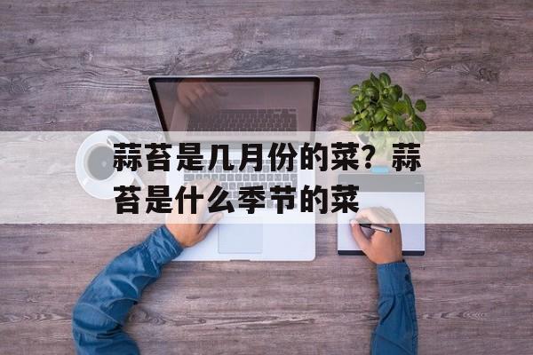 蒜苔是几月份的菜？蒜苔是什么季节的菜-第1张图片-