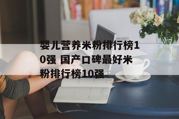 婴儿营养米粉排行榜10强 国产口碑最好米粉排行榜10强-第1张图片-