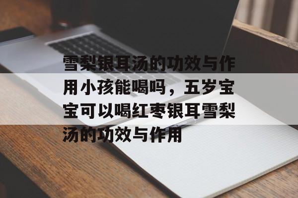 雪梨银耳汤的功效与作用小孩能喝吗，五岁宝宝可以喝红枣银耳雪梨汤的功效与作用-第1张图片-