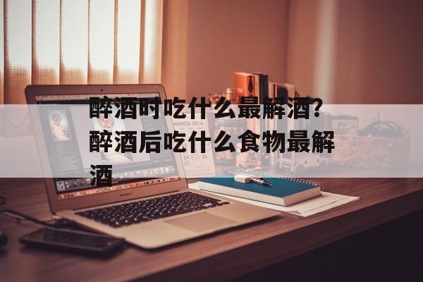 醉酒时吃什么最解酒？醉酒后吃什么食物最解酒-第1张图片-