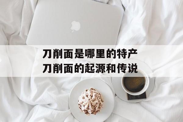 刀削面是哪里的特产 刀削面的起源和传说-第1张图片-