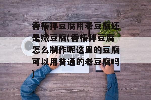 香椿拌豆腐用老豆腐还是嫩豆腐(香椿拌豆腐怎么制作呢这里的豆腐可以用普通的老豆腐吗)-第1张图片-